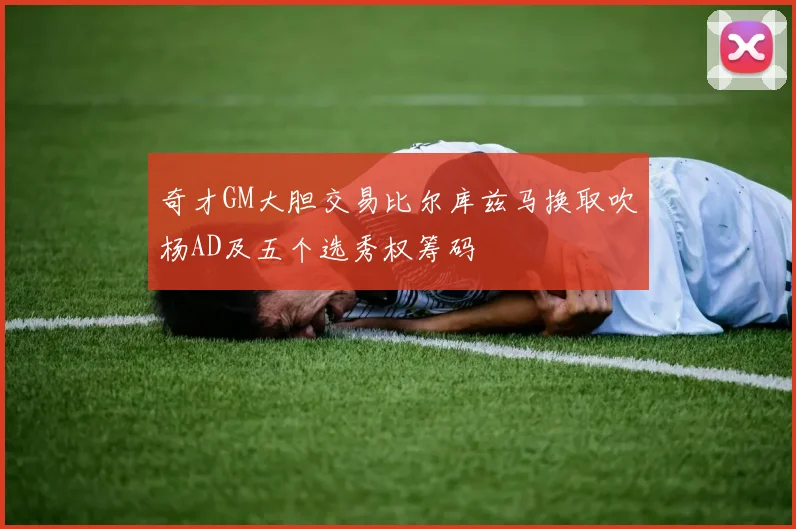 奇才GM大胆交易比尔库兹马换取吹杨AD及五个选秀权筹码