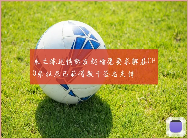 米兰球迷愤怒发起请愿要求解雇CEO弗拉尼已获得数千签名支持