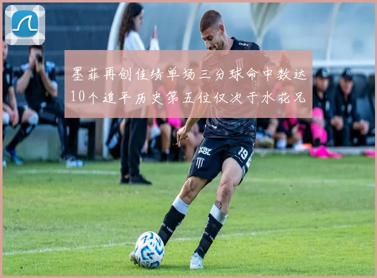 墨菲再创佳绩单场三分球命中数达10个追平历史第五位仅次于水花兄弟和利登