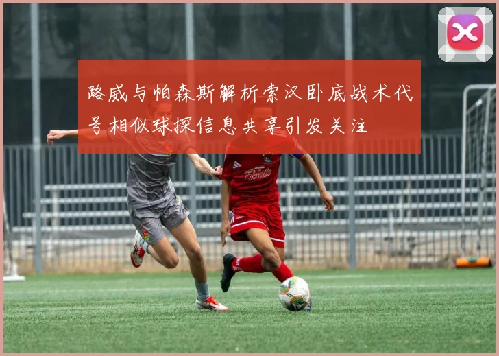 路威与帕森斯解析索汉卧底战术代号相似球探信息共享引发关注