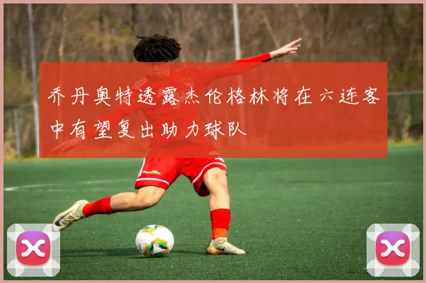 乔丹奥特透露杰伦格林将在六连客中有望复出助力球队