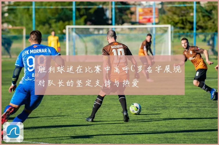胜利球迷在比赛中高呼C罗名字展现对队长的坚定支持与热爱