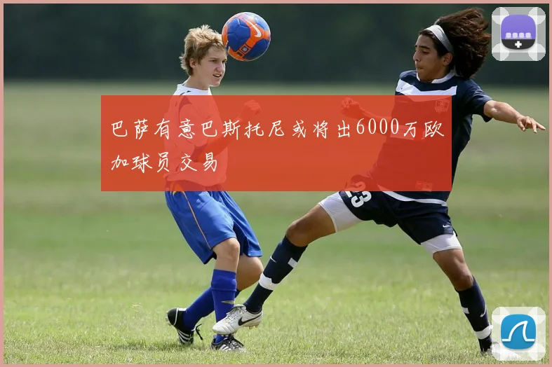 巴萨有意巴斯托尼或将出6000万欧加球员交易