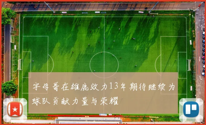 字母哥在雄鹿效力13年期待继续为球队贡献力量与荣耀