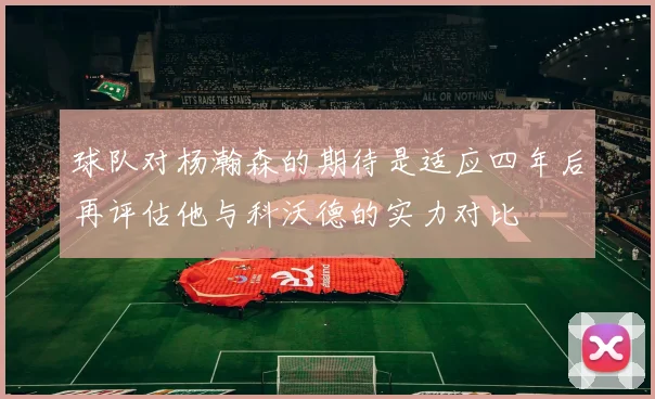 球队对杨瀚森的期待是适应四年后再评估他与科沃德的实力对比